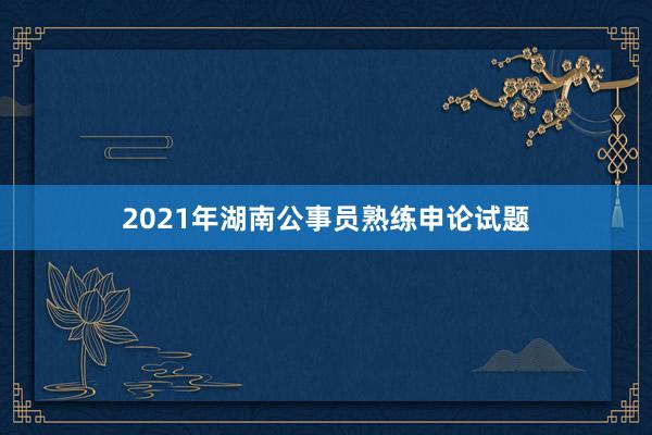 2021年湖南公事员熟练申论试题